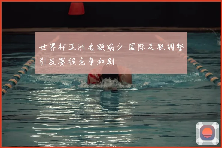 世界杯亚洲名额减少 国际足联调整引发赛程竞争加剧