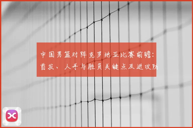 中国男篮对阵克罗地亚比赛前瞻：首发、人手与胜负关键点及进攻防守对比