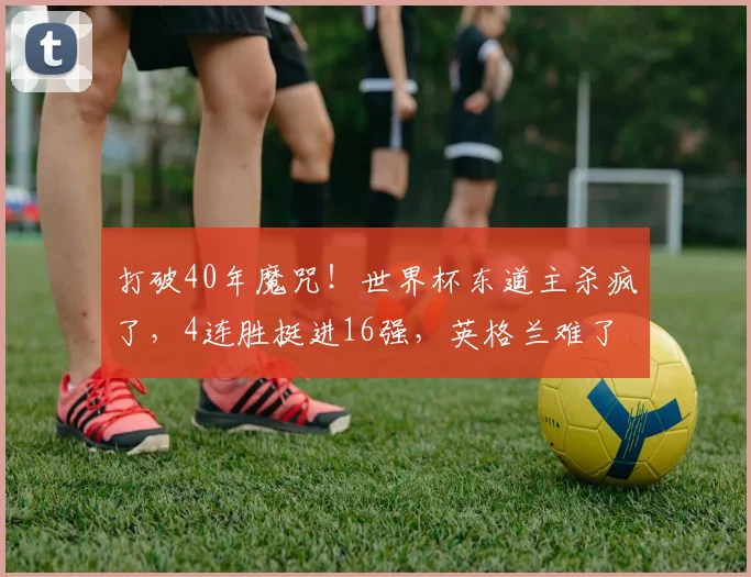 打破40年魔咒!世界杯东道主杀疯了,4连胜挺进16强,英格兰难了
