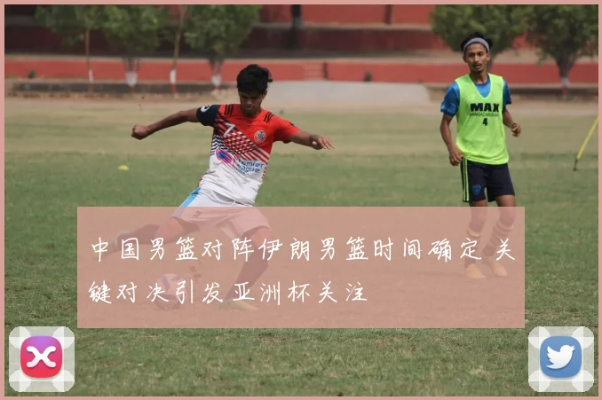 中国男篮对阵伊朗男篮时间确定 关键对决引发亚洲杯关注