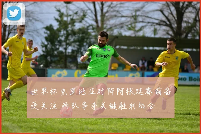 世界杯克罗地亚对阵阿根廷赛前备受关注 两队争夺关键胜利机会