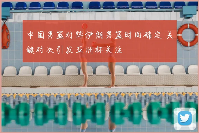 中国男篮对阵伊朗男篮时间确定 关键对决引发亚洲杯关注