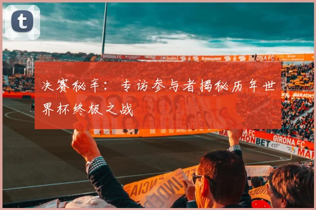 决赛秘辛:专访参与者揭秘历年世界杯终极之战