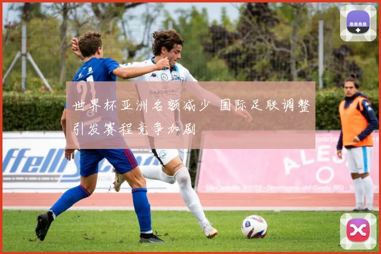 世界杯亚洲名额减少 国际足联调整引发赛程竞争加剧