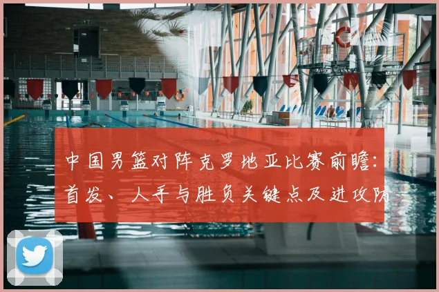 中国男篮对阵克罗地亚比赛前瞻：首发、人手与胜负关键点及进攻防守对比